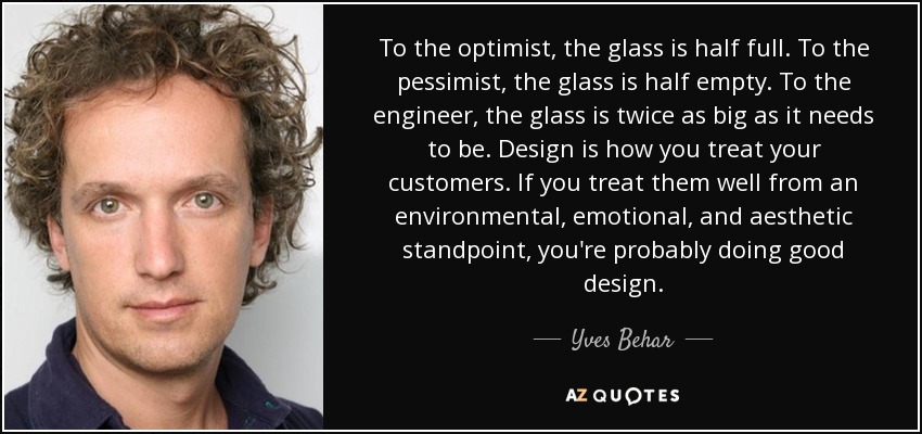 To the optimist, the glass is half full. To the pessimist, the glass is half empty. To the engineer, the glass is twice as big as it needs to be. Design is how you treat your customers. If you treat them well from an environmental, emotional, and aesthetic standpoint, you're probably doing good design. - Yves Behar