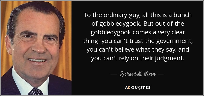 To the ordinary guy, all this is a bunch of gobbledygook. But out of the gobbledygook comes a very clear thing: you can't trust the government, you can't believe what they say, and you can't rely on their judgment. - Richard M. Nixon