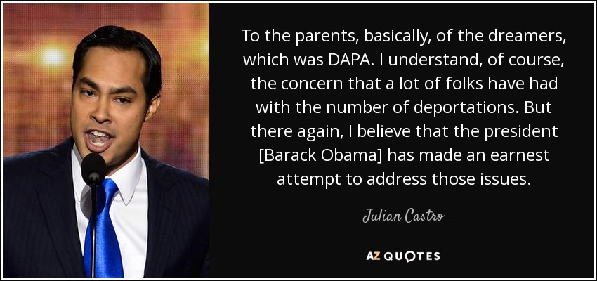 To the parents, basically, of the dreamers, which was DAPA. I understand, of course, the concern that a lot of folks have had with the number of deportations. But there again, I believe that the president [Barack Obama] has made an earnest attempt to address those issues. - Julian Castro