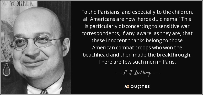 To the Parisians, and especially to the children, all Americans are now 'heros du cinema.' This is particularly disconcerting to sensitive war correspondents, if any, aware, as they are, that these innocent thanks belong to those American combat troops who won the beachhead and then made the breakthrough. There are few such men in Paris. - A. J. Liebling