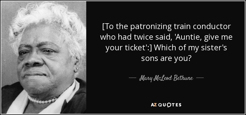 [To the patronizing train conductor who had twice said, 'Auntie, give me your ticket':] Which of my sister's sons are you? - Mary McLeod Bethune