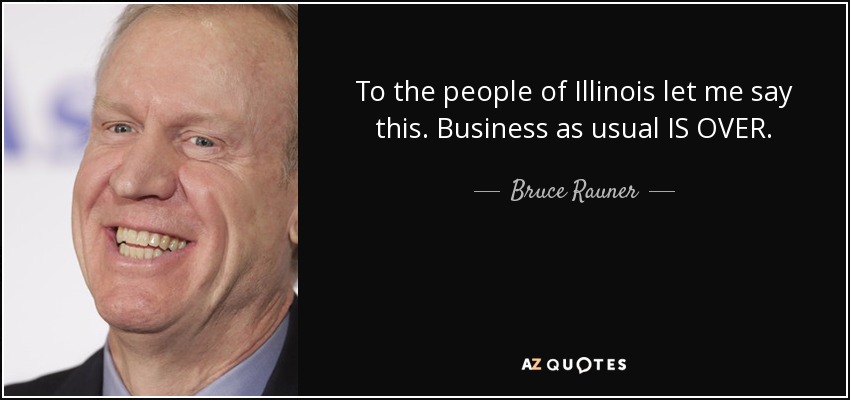 To the people of Illinois let me say this. Business as usual IS OVER. - Bruce Rauner