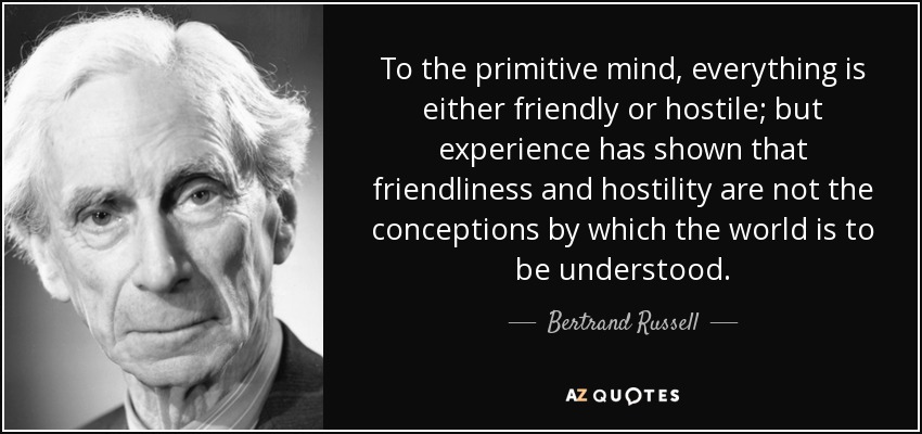 To the primitive mind, everything is either friendly or hostile; but experience has shown that friendliness and hostility are not the conceptions by which the world is to be understood. - Bertrand Russell