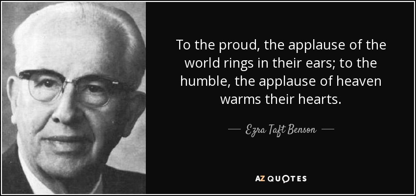To the proud, the applause of the world rings in their ears; to the humble, the applause of heaven warms their hearts. - Ezra Taft Benson