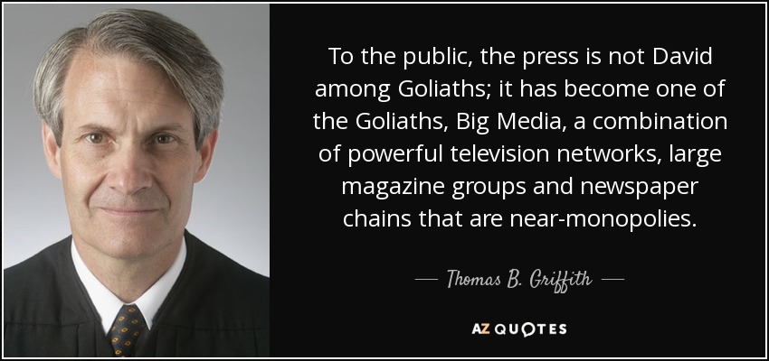 To the public, the press is not David among Goliaths; it has become one of the Goliaths, Big Media, a combination of powerful television networks, large magazine groups and newspaper chains that are near-monopolies. - Thomas B. Griffith