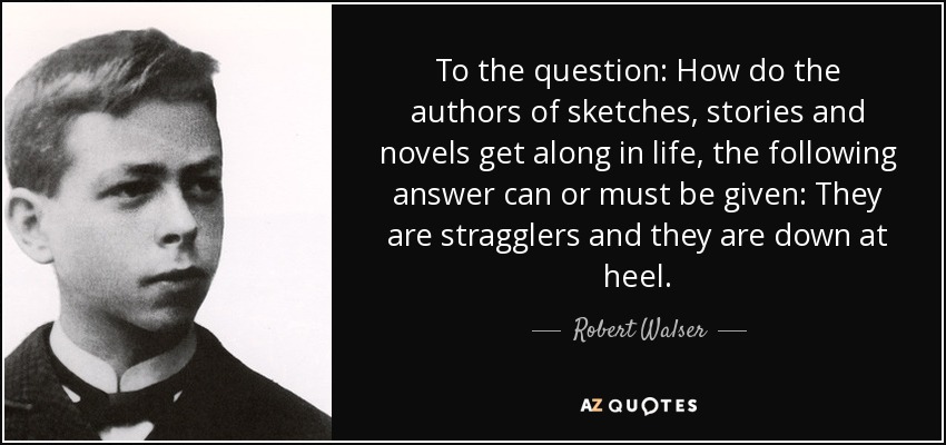 To the question: How do the authors of sketches, stories and novels get along in life, the following answer can or must be given: They are stragglers and they are down at heel. - Robert Walser