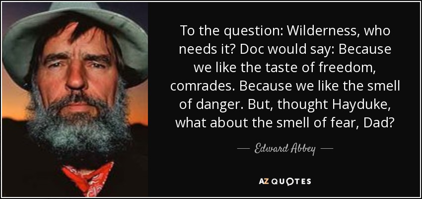 To the question: Wilderness, who needs it? Doc would say: Because we like the taste of freedom, comrades. Because we like the smell of danger. But, thought Hayduke, what about the smell of fear, Dad? - Edward Abbey