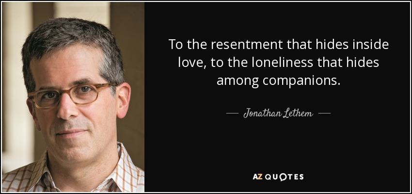 To the resentment that hides inside love, to the loneliness that hides among companions. - Jonathan Lethem