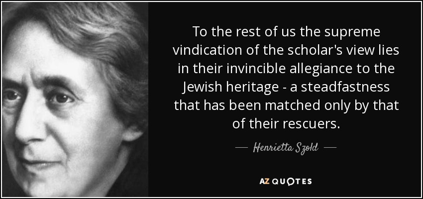 To the rest of us the supreme vindication of the scholar's view lies in their invincible allegiance to the Jewish heritage - a steadfastness that has been matched only by that of their rescuers. - Henrietta Szold
