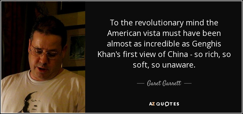 To the revolutionary mind the American vista must have been almost as incredible as Genghis Khan's first view of China - so rich, so soft, so unaware. - Garet Garrett