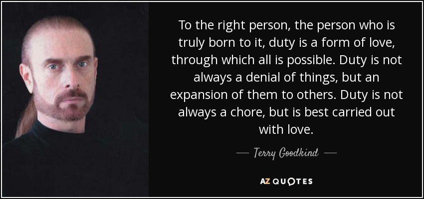To the right person, the person who is truly born to it, duty is a form of love, through which all is possible. Duty is not always a denial of things, but an expansion of them to others. Duty is not always a chore, but is best carried out with love. - Terry Goodkind