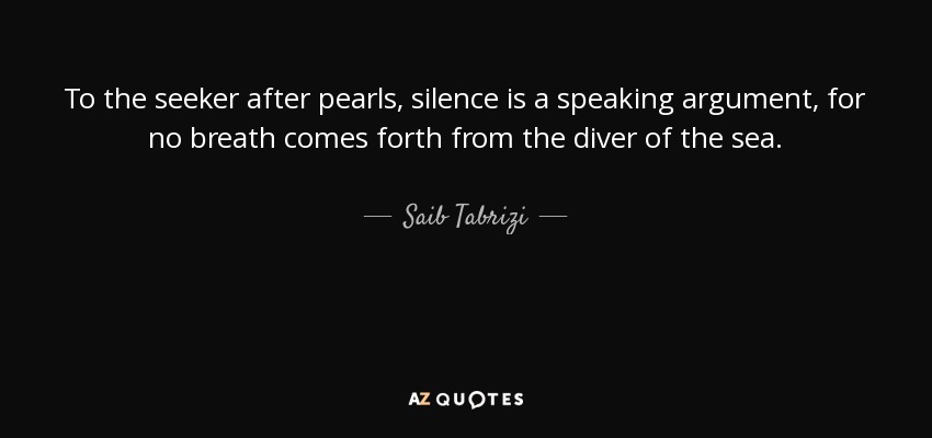 To the seeker after pearls, silence is a speaking argument, for no breath comes forth from the diver of the sea. - Saib Tabrizi