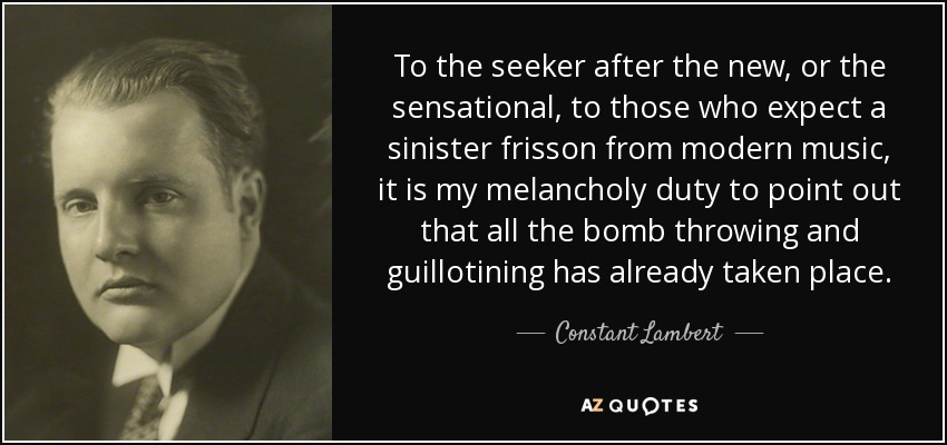 To the seeker after the new, or the sensational, to those who expect a sinister frisson from modern music, it is my melancholy duty to point out that all the bomb throwing and guillotining has already taken place. - Constant Lambert