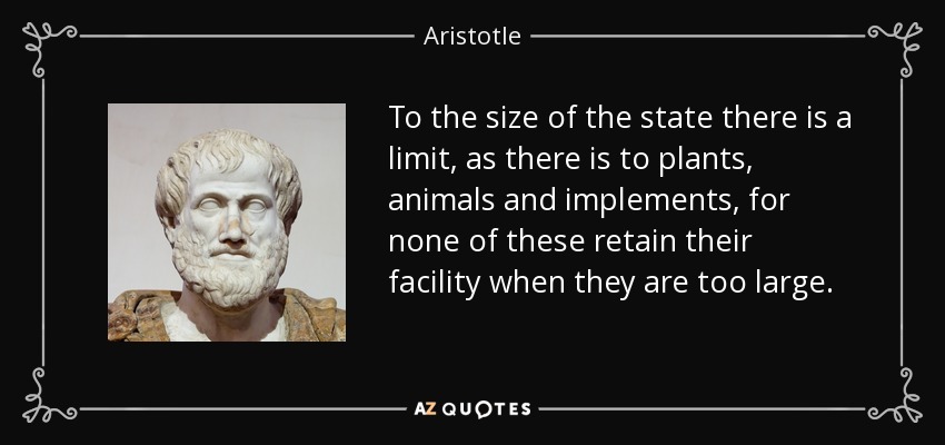 To the size of the state there is a limit, as there is to plants, animals and implements, for none of these retain their facility when they are too large. - Aristotle