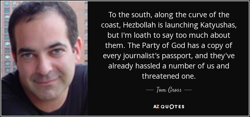 To the south, along the curve of the coast, Hezbollah is launching Katyushas, but I'm loath to say too much about them. The Party of God has a copy of every journalist's passport, and they've already hassled a number of us and threatened one. - Tom Gross