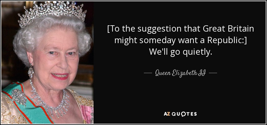 [To the suggestion that Great Britain might someday want a Republic:] We'll go quietly. - Queen Elizabeth II