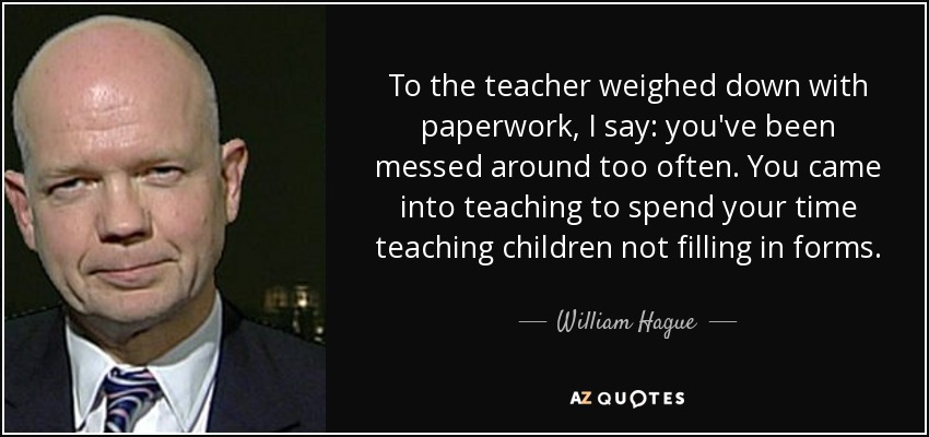 To the teacher weighed down with paperwork, I say: you've been messed around too often. You came into teaching to spend your time teaching children not filling in forms. - William Hague