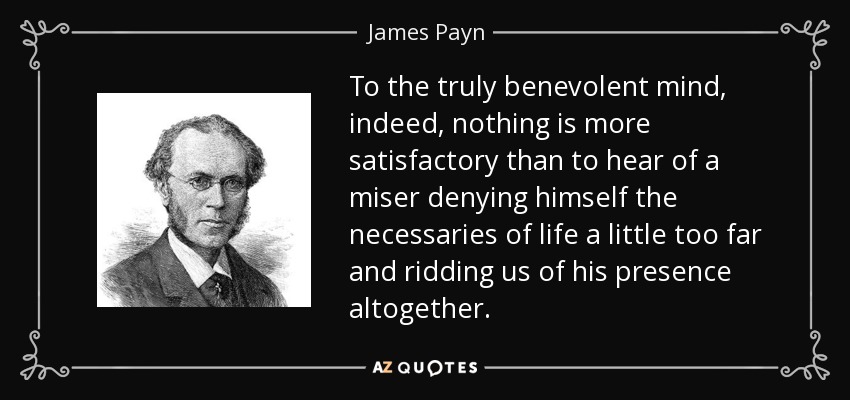 To the truly benevolent mind, indeed, nothing is more satisfactory than to hear of a miser denying himself the necessaries of life a little too far and ridding us of his presence altogether. - James Payn