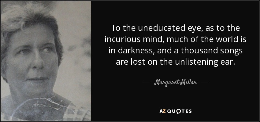To the uneducated eye, as to the incurious mind, much of the world is in darkness, and a thousand songs are lost on the unlistening ear. - Margaret Millar