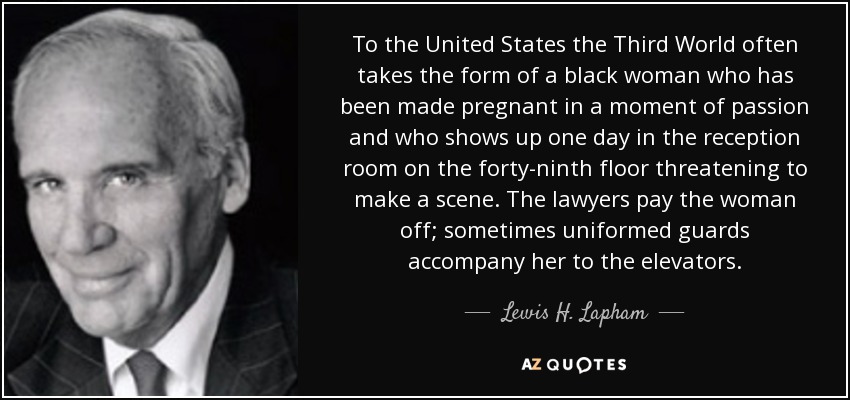 To the United States the Third World often takes the form of a black woman who has been made pregnant in a moment of passion and who shows up one day in the reception room on the forty-ninth floor threatening to make a scene. The lawyers pay the woman off; sometimes uniformed guards accompany her to the elevators. - Lewis H. Lapham