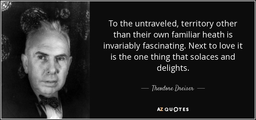 To the untraveled, territory other than their own familiar heath is invariably fascinating. Next to love it is the one thing that solaces and delights. - Theodore Dreiser