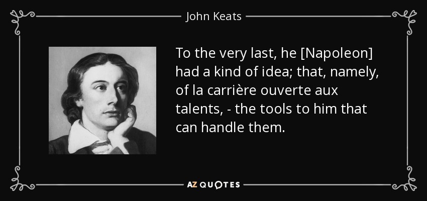 To the very last, he [Napoleon] had a kind of idea; that, namely, of la carrière ouverte aux talents, - the tools to him that can handle them. - John Keats