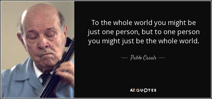 To the whole world you might be just one person, but to one person you might just be the whole world. - Pablo Casals