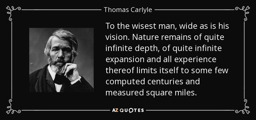 To the wisest man, wide as is his vision. Nature remains of quite infinite depth, of quite infinite expansion and all experience thereof limits itself to some few computed centuries and measured square miles. - Thomas Carlyle