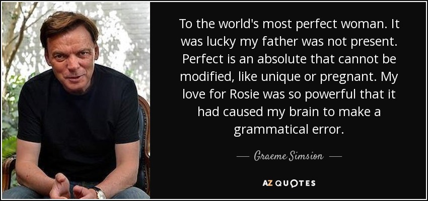To the world's most perfect woman. It was lucky my father was not present. Perfect is an absolute that cannot be modified, like unique or pregnant. My love for Rosie was so powerful that it had caused my brain to make a grammatical error. - Graeme Simsion