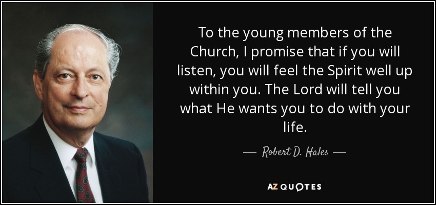To the young members of the Church, I promise that if you will listen, you will feel the Spirit well up within you. The Lord will tell you what He wants you to do with your life. - Robert D. Hales