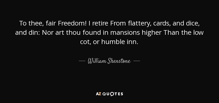 To thee, fair Freedom! I retire From flattery, cards, and dice, and din: Nor art thou found in mansions higher Than the low cot, or humble inn. - William Shenstone