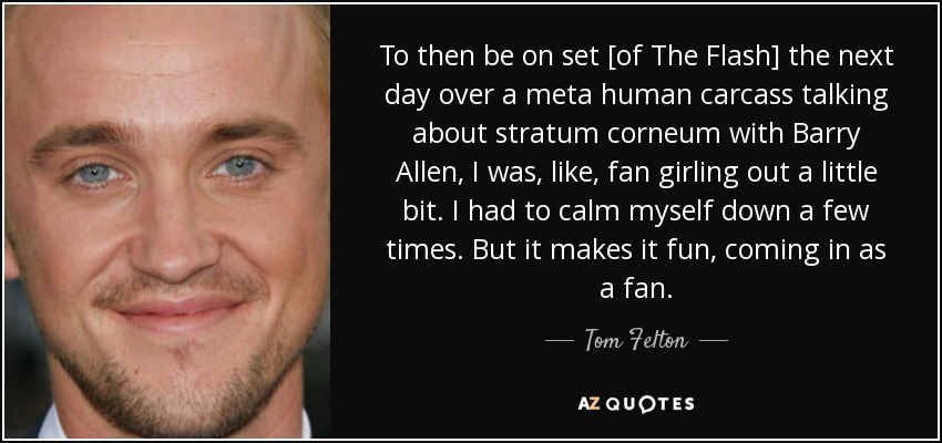 To then be on set [of The Flash] the next day over a meta human carcass talking about stratum corneum with Barry Allen, I was, like, fan girling out a little bit. I had to calm myself down a few times. But it makes it fun, coming in as a fan. - Tom Felton
