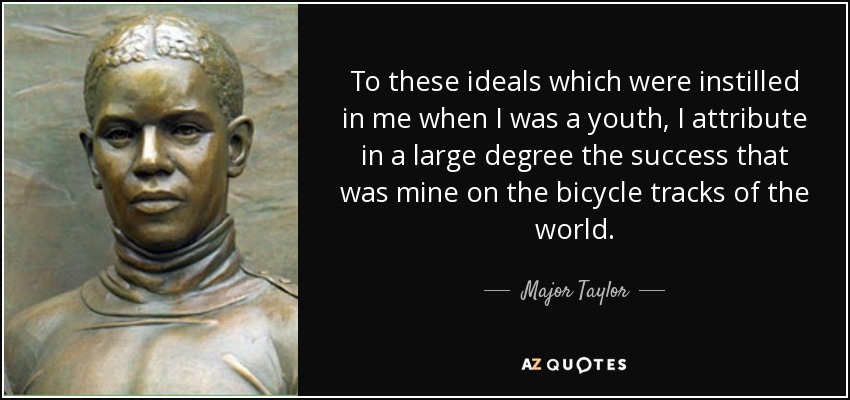 To these ideals which were instilled in me when I was a youth, I attribute in a large degree the success that was mine on the bicycle tracks of the world. - Major Taylor