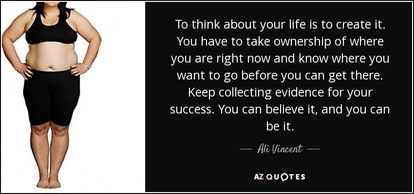 To think about your life is to create it. You have to take ownership of where you are right now and know where you want to go before you can get there. Keep collecting evidence for your success. You can believe it, and you can be it. - Ali Vincent
