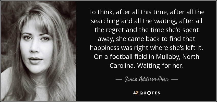 To think, after all this time, after all the searching and all the waiting, after all the regret and the time she'd spent away, she came back to find that happiness was right where she's left it. On a football field in Mullaby, North Carolina. Waiting for her. - Sarah Addison Allen
