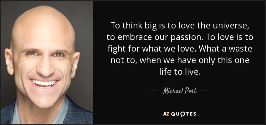 To think big is to love the universe, to embrace our passion. To love is to fight for what we love. What a waste not to, when we have only this one life to live. - Michael Port