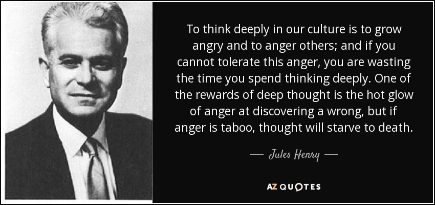 To think deeply in our culture is to grow angry and to anger others; and if you cannot tolerate this anger, you are wasting the time you spend thinking deeply. One of the rewards of deep thought is the hot glow of anger at discovering a wrong, but if anger is taboo, thought will starve to death. - Jules Henry