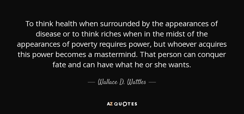 To think health when surrounded by the appearances of disease or to think riches when in the midst of the appearances of poverty requires power, but whoever acquires this power becomes a mastermind. That person can conquer fate and can have what he or she wants. - Wallace D. Wattles