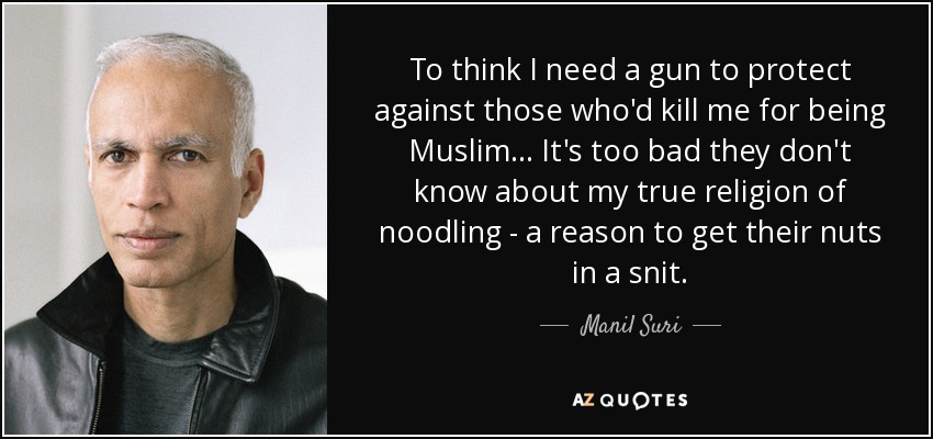 To think I need a gun to protect against those who'd kill me for being Muslim ... It's too bad they don't know about my true religion of noodling - a reason to get their nuts in a snit. - Manil Suri