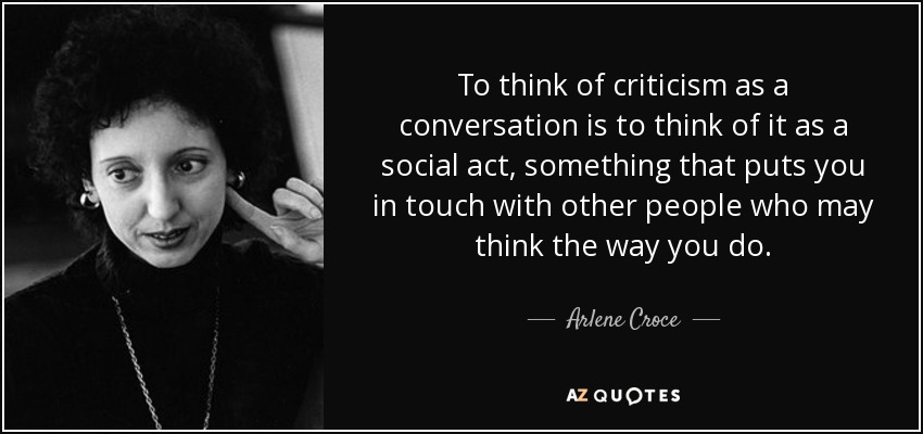 To think of criticism as a conversation is to think of it as a social act, something that puts you in touch with other people who may think the way you do. - Arlene Croce