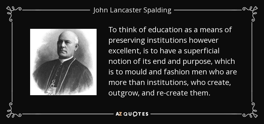 To think of education as a means of preserving institutions however excellent, is to have a superficial notion of its end and purpose, which is to mould and fashion men who are more than institutions, who create, outgrow, and re-create them. - John Lancaster Spalding