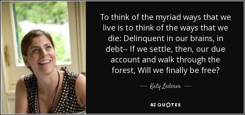 To think of the myriad ways that we live is to think of the ways that we die: Delinquent in our brains, in debt-- If we settle, then, our due account and walk through the forest, Will we finally be free? - Katy Lederer