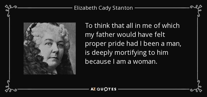 To think that all in me of which my father would have felt proper pride had I been a man, is deeply mortifying to him because I am a woman. - Elizabeth Cady Stanton