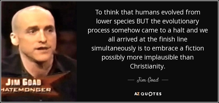 To think that humans evolved from lower species BUT the evolutionary process somehow came to a halt and we all arrived at the finish line simultaneously is to embrace a fiction possibly more implausible than Christianity. - Jim Goad