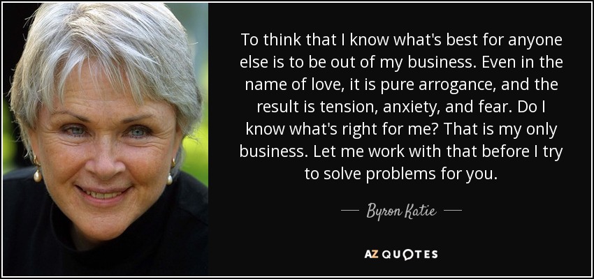 To think that I know what's best for anyone else is to be out of my business. Even in the name of love, it is pure arrogance, and the result is tension, anxiety, and fear. Do I know what's right for me? That is my only business. Let me work with that before I try to solve problems for you. - Byron Katie