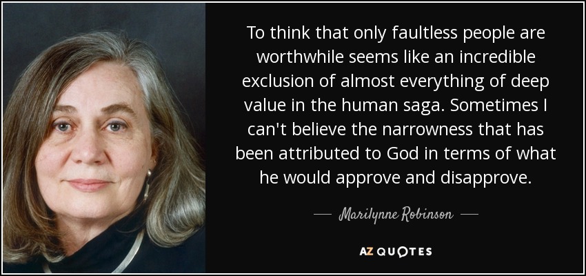 To think that only faultless people are worthwhile seems like an incredible exclusion of almost everything of deep value in the human saga. Sometimes I can't believe the narrowness that has been attributed to God in terms of what he would approve and disapprove. - Marilynne Robinson