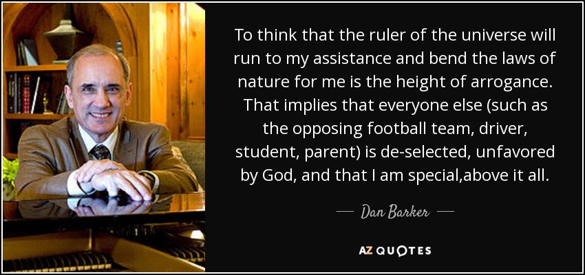 To think that the ruler of the universe will run to my assistance and bend the laws of nature for me is the height of arrogance. That implies that everyone else (such as the opposing football team, driver, student, parent) is de-selected, unfavored by God, and that I am special,above it all. - Dan Barker