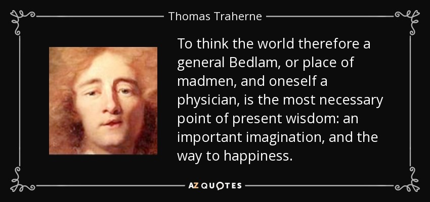 To think the world therefore a general Bedlam, or place of madmen, and oneself a physician, is the most necessary point of present wisdom: an important imagination, and the way to happiness. - Thomas Traherne