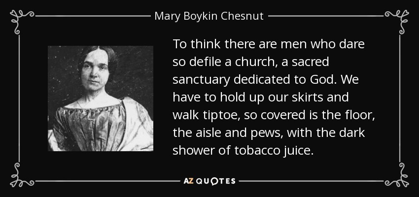 To think there are men who dare so defile a church, a sacred sanctuary dedicated to God. We have to hold up our skirts and walk tiptoe, so covered is the floor, the aisle and pews, with the dark shower of tobacco juice. - Mary Boykin Chesnut