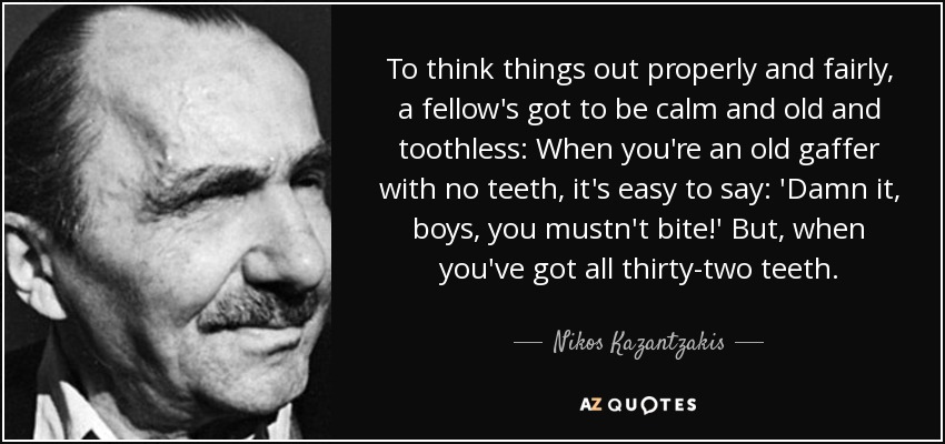 To think things out properly and fairly, a fellow's got to be calm and old and toothless: When you're an old gaffer with no teeth, it's easy to say: 'Damn it, boys, you mustn't bite!' But, when you've got all thirty-two teeth. - Nikos Kazantzakis